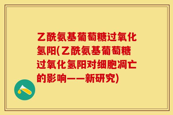 乙酰氨基葡萄糖过氧化氢阳(乙酰氨基葡萄糖过氧化氢阳对细胞凋亡的影响——新研究)