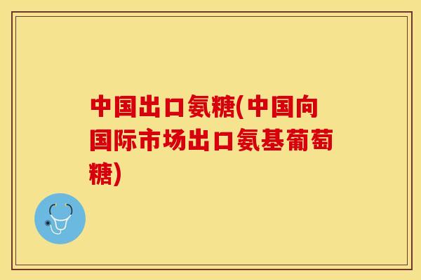 中国出口氨糖(中国向国际市场出口氨基葡萄糖)