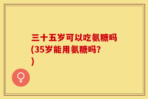 三十五岁可以吃氨糖吗(35岁能用氨糖吗？)