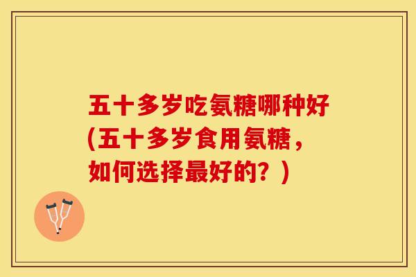 五十多岁吃氨糖哪种好(五十多岁食用氨糖，如何选择最好的？)