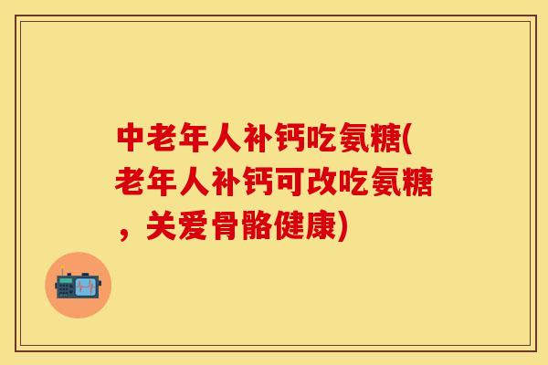 中老年人补钙吃氨糖(老年人补钙可改吃氨糖，关爱骨骼健康)