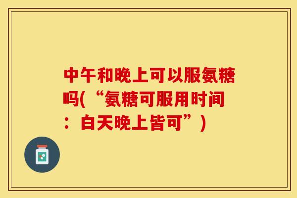 中午和晚上可以服氨糖吗(“氨糖可服用时间：白天晚上皆可”)