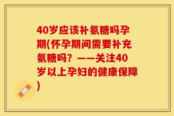 40岁应该补氨糖吗孕期(怀孕期间需要补充氨糖吗？——关注40岁以上孕妇的健康保障)