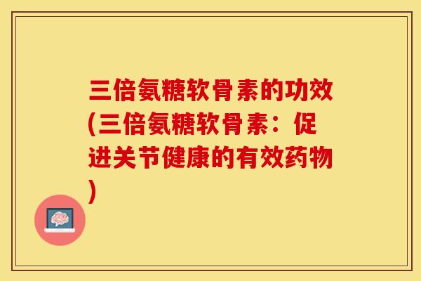 三倍氨糖软骨素的功效(三倍氨糖软骨素：促进关节健康的有效药物)