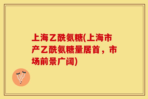 上海乙酰氨糖(上海市产乙酰氨糖量居首，市场前景广阔)