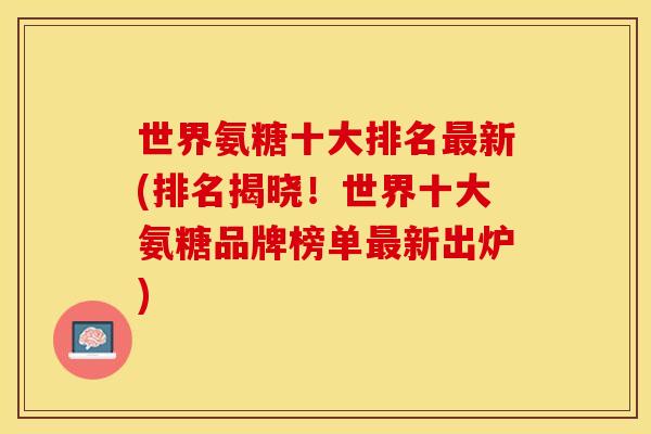 世界氨糖十大排名最新(排名揭晓！世界十大氨糖品牌榜单最新出炉)