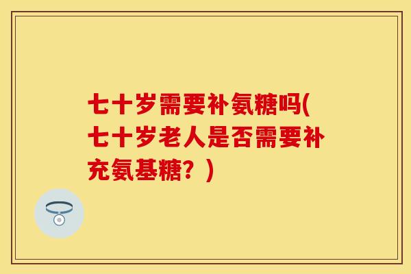 七十岁需要补氨糖吗(七十岁老人是否需要补充氨基糖？)