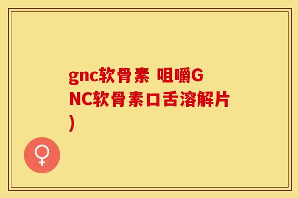 gnc软骨素 咀嚼GNC软骨素口舌溶解片)