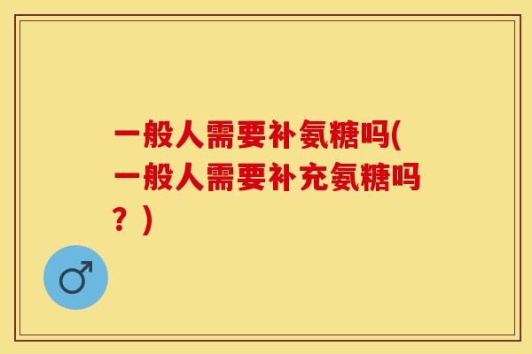 一般人需要补氨糖吗(一般人需要补充氨糖吗？)