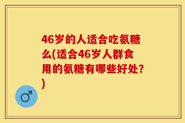 46岁的人适合吃氨糖么(适合46岁人群食用的氨糖有哪些好处？)