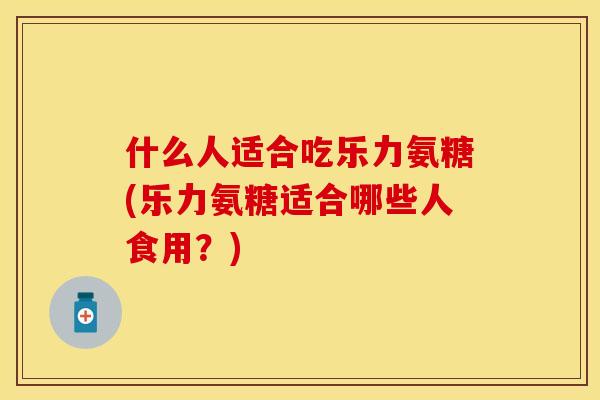 什么人适合吃乐力氨糖(乐力氨糖适合哪些人食用？)