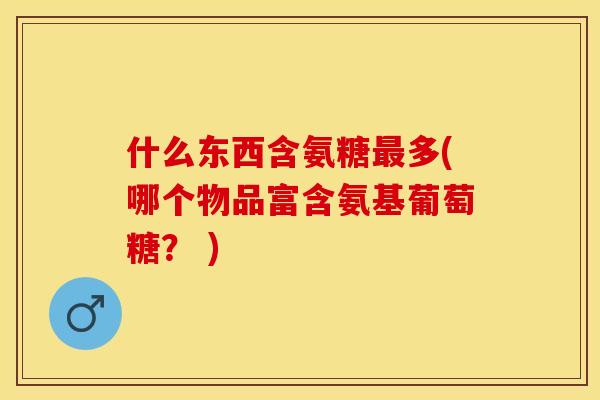 什么东西含氨糖最多(哪个物品富含氨基葡萄糖？ )