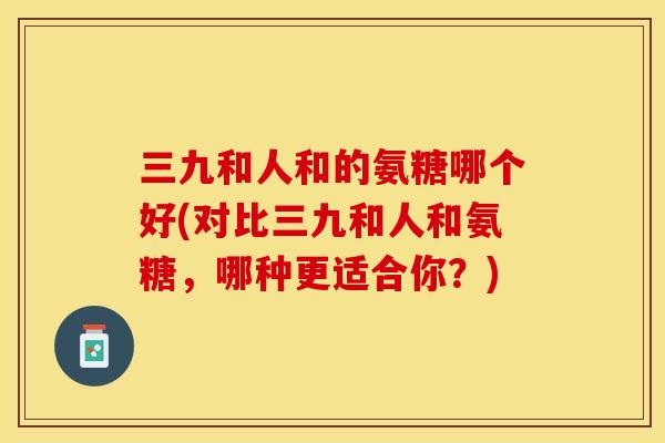 三九和人和的氨糖哪个好(对比三九和人和氨糖，哪种更适合你？)