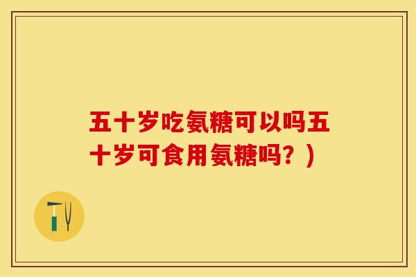 五十岁吃氨糖可以吗五十岁可食用氨糖吗？)