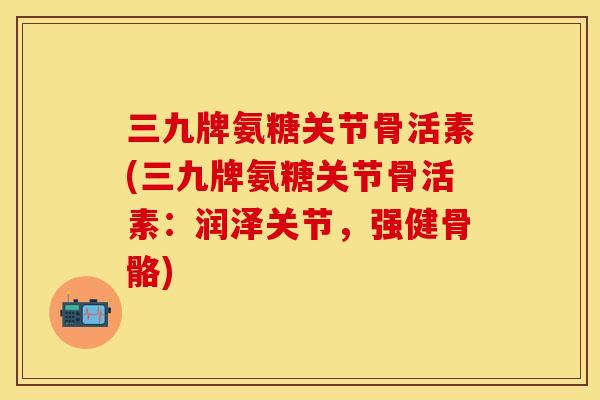 三九牌氨糖关节骨活素(三九牌氨糖关节骨活素：润泽关节，强健骨骼)