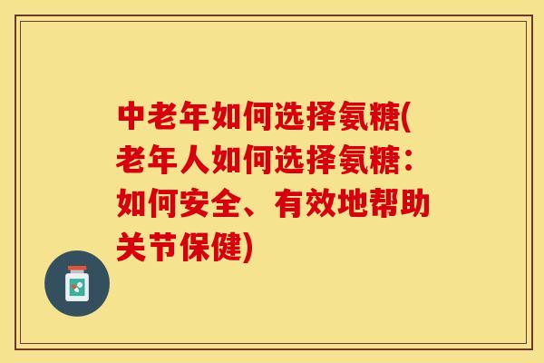 中老年如何选择氨糖(老年人如何选择氨糖：如何安全、有效地帮助关节保健)