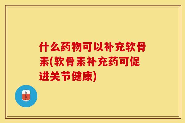 什么药物可以补充软骨素(软骨素补充药可促进关节健康)