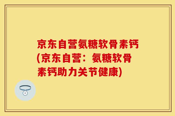 京东自营氨糖软骨素钙(京东自营：氨糖软骨素钙助力关节健康)