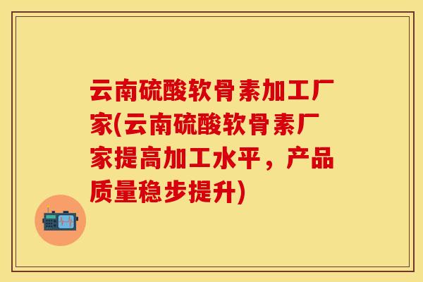 云南硫酸软骨素加工厂家(云南硫酸软骨素厂家提高加工水平，产品质量稳步提升)