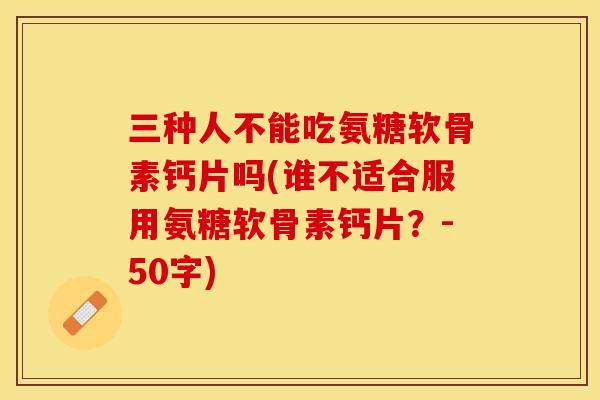 三种人不能吃氨糖软骨素钙片吗(谁不适合服用氨糖软骨素钙片？-50字)