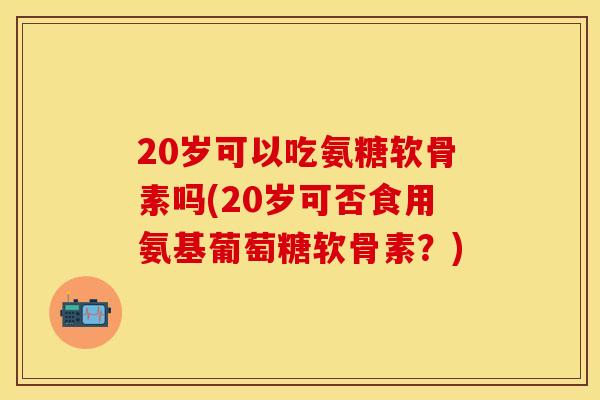 20岁可以吃氨糖软骨素吗(20岁可否食用氨基葡萄糖软骨素？)