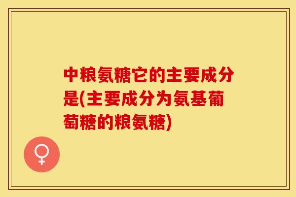 中粮氨糖它的主要成分是(主要成分为氨基葡萄糖的粮氨糖)-第1张图片-关节保镖