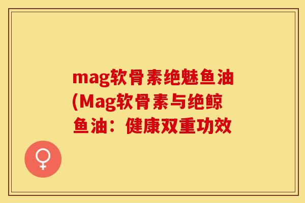 mag软骨素绝魅鱼油(Mag软骨素与绝鲸鱼油：健康双重功效