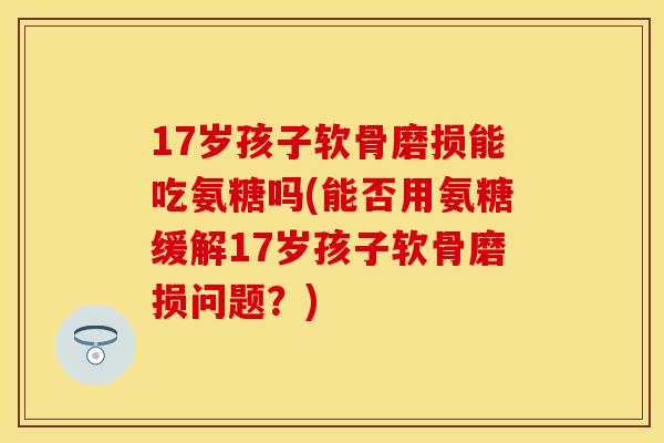 17岁孩子软骨磨损能吃氨糖吗(能否用氨糖缓解17岁孩子软骨磨损问题？)