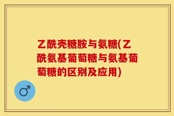 乙酰壳糖胺与氨糖(乙酰氨基葡萄糖与氨基葡萄糖的区别及应用)
