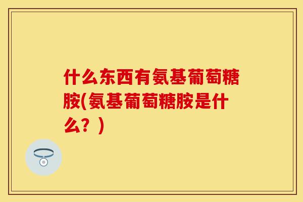 什么东西有氨基葡萄糖胺(氨基葡萄糖胺是什么？)