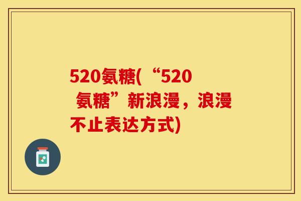 520氨糖(“520 氨糖”新浪漫,浪漫不止表达方式)-第1张图片-关节保镖 520氨糖(“520 氨糖”新浪漫,浪漫不止表达方式)-第1张图片-关节保镖