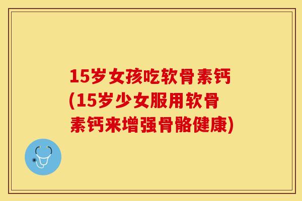 15岁女孩吃软骨素钙(15岁少女服用软骨素钙来增强骨骼健康)