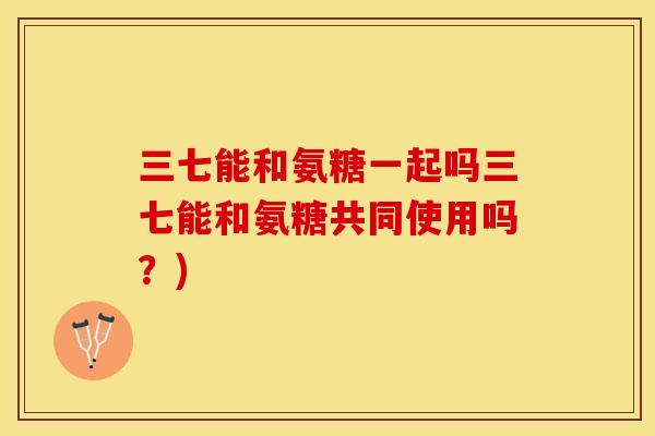 三七能和氨糖一起吗三七能和氨糖共同使用吗？)