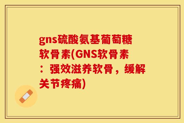 gns硫酸氨基葡萄糖软骨素(GNS软骨素：强效滋养软骨，缓解关节疼痛)