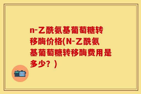 n-乙酰氨基葡萄糖转移酶价格(N-乙酰氨基葡萄糖转移酶费用是多少？)