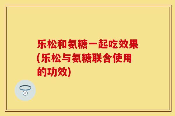 乐松和氨糖一起吃效果(乐松与氨糖联合使用的功效)
