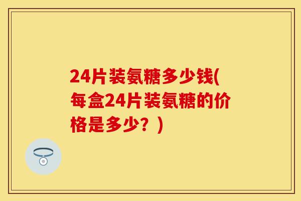 24片装氨糖多少钱(每盒24片装氨糖的价格是多少？)