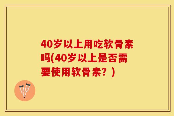 40岁以上用吃软骨素吗(40岁以上是否需要使用软骨素？)