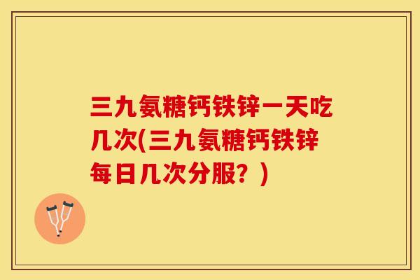 三九氨糖钙铁锌一天吃几次(三九氨糖钙铁锌每日几次分服？)-第1张图片-关节保镖