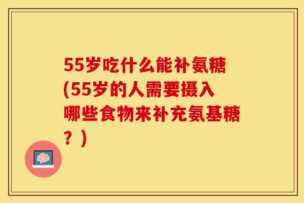 55岁吃什么能补氨糖(55岁的人需要摄入哪些食物来补充氨基糖？)