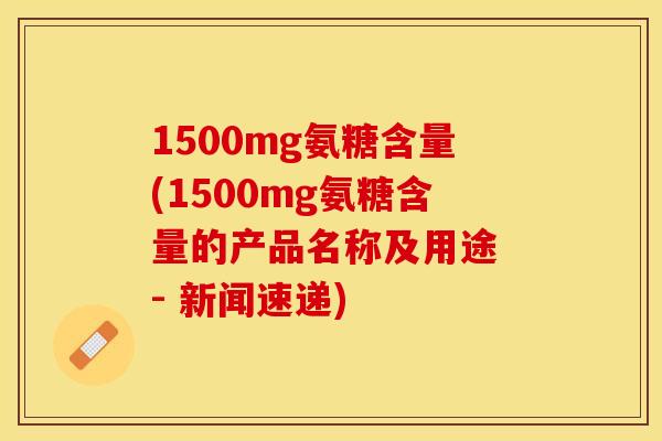 1500mg氨糖含量(1500mg氨糖含量的产品名称及用途 - 新闻速递)