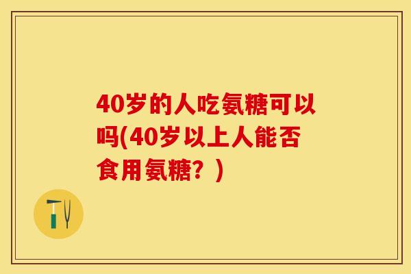 40岁的人吃氨糖可以吗(40岁以上人能否食用氨糖？)