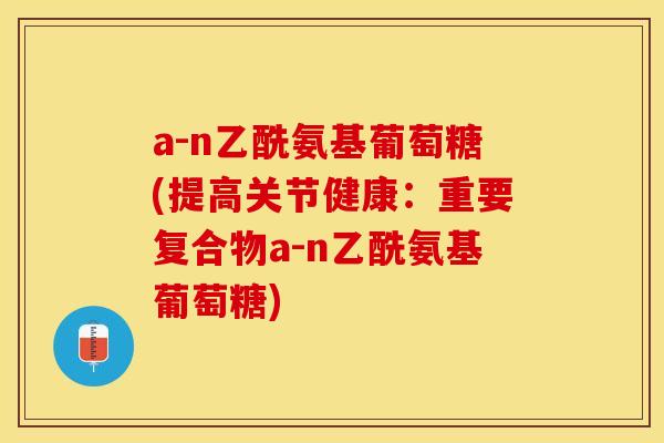 a-n乙酰氨基葡萄糖(提高关节健康：重要复合物a-n乙酰氨基葡萄糖)