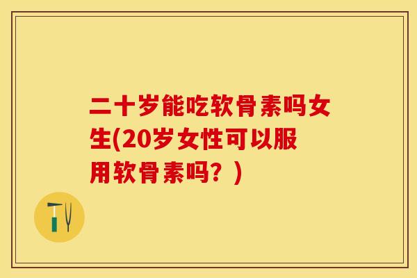 二十岁能吃软骨素吗女生(20岁女性可以服用软骨素吗？)
