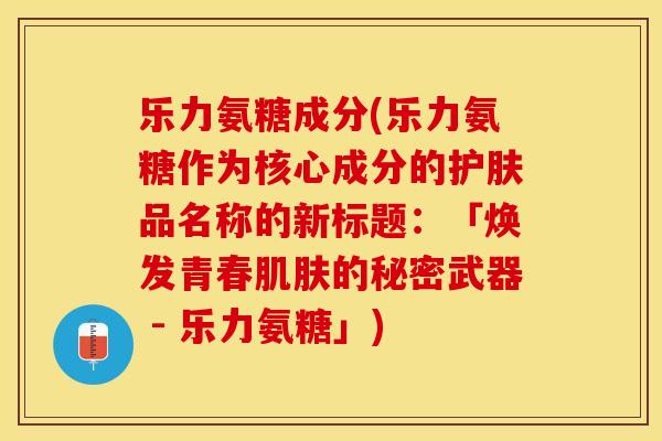 乐力氨糖成分(乐力氨糖作为核心成分的护肤品名称的新标题：「焕发青春肌肤的秘密武器 - 乐力氨糖」)