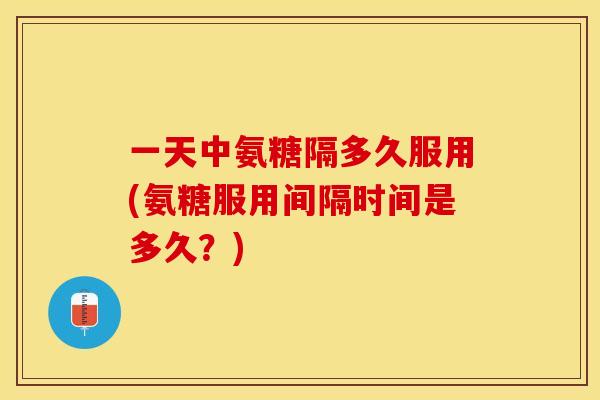 一天中氨糖隔多久服用(氨糖服用间隔时间是多久？)