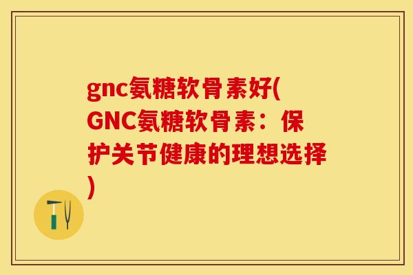 gnc氨糖软骨素好(GNC氨糖软骨素：保护关节健康的理想选择)