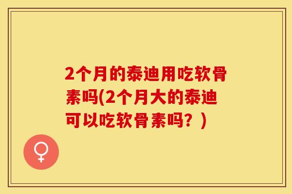 2个月的泰迪用吃软骨素吗(2个月大的泰迪可以吃软骨素吗？)