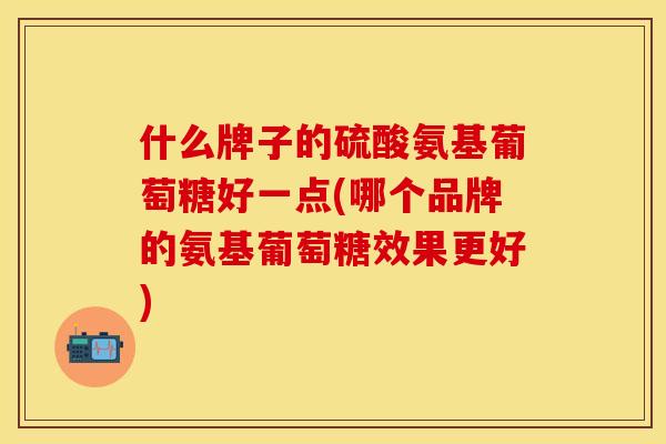 什么牌子的硫酸氨基葡萄糖好一点(哪个品牌的氨基葡萄糖效果更好)