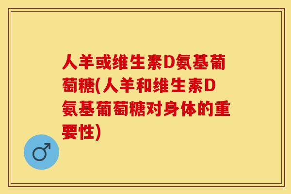 人羊或维生素D氨基葡萄糖(人羊和维生素D氨基葡萄糖对身体的重要性)